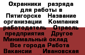 Охранники 4 разряда для работы в Пятигорске › Название организации ­ Компания-работодатель › Отрасль предприятия ­ Другое › Минимальный оклад ­ 1 - Все города Работа » Вакансии   . Ивановская обл.